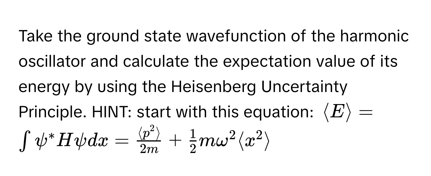 Take the ground state wavefunction of the harmonic oscillator and calculate the expectation value of its energy by using the Heisenberg Uncertainty Principle. HINT: start with this equation: $langle E rangle = ∈t psi^(* H psi dx = fraclangle p^2 rangle)2m +  1/2 momega^2 langle x^2 rangle$