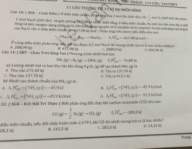 bát bược : thứ thách : 114 cầu/ 360 phút
11 câu tương tự 11 vị dụ điển hình
Cầu 10:  SGK - Cánh Diều ) Ở điều kiện chuẩn, phản úng của 2 mol Na (thể rần) với  1/2  mol O_2 (thể khí) thu được
I mol Na₂O (thể rần) và giải phóng 417,98 kJ nhiệt. Biết rằng, ở điều kiện chuẩn, Na thế rần bền hơn Na ở thể
lòng và khf; oxygen dạng phân tử O_2 bền hơn đạng nguyên tử O và phần tử O₃ (ozone). Ta nói enthakpy tạo thành
của Na₂O rắn ở điều kiện chuẩn ld=417,98kJmol^(-1) Phân ứng trên được biểu diễn như sau:
2Na_(d)+ 1/2 O_2(g)to Na_2O_(c) △ _rH_(38)°=-417,98kJmol^(-1)
Ở cùng điều kiện phản ứng, nếu chỉ thu được 0,5 mol Na₂O thì lượng nhiệt tóa ra là bao nhiêu kilỏ]un?
A. 208,99 kJ. B. 417,98 kJ. C. 2089,9 kJ. D. 835,96 kJl.
Câu 11:  SBT - Chân Trời Sáng Tạo  Phương trình nhiệt hoá học:
3H_2(g)+N_2(g)to 2NH_3 (g) △ _rH_(2n)^0=-91,80kJ
a) Lượng nhiệt toả ra hay thu vào khi dùng 9 g H_2 (g) để tạo thành H_3 (g) là
A. Thu vào 275,40 kJ. B. Tỏa ra 137,70 kJ.
C. Thu vào 137,70 kJ. D. Tỏa ra 413,1 kJ.
b) Nhiệt tạo thành chuẩn của NH₃ (g) là :
A. △ _1H_2m'=(NH_3(g))=-45,9kJ B. △ _r_3H_2m=(NH_3(g))=-45,9kJ/h nol
C. △ _rH_(2n)^o=(NH_3(g))=+45.9kJ/mol D. △ _rH_(201)^o=(NH_3(g))=-91,8 kJ/mol
12:  SGK - Kết Nối Tri Thức  Biết phản ứng đốt cháy khí carbon monoxide (CO) như sau:
CO(g)+ 1/2 O_2(g)to CO_2(g) △ _rH_(394)^0=-283,0kJ
điều kiện chuẩn, nếu đốt cháy hoàn toàn 2,479 L khí CO thì nhiệt lượng toả ra là bao nhiêu?
28,3 kJ. B. 141,5 kJ. C. 283,0 kJ. D. 14,15 kJ.
Trang