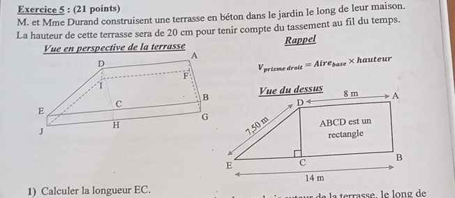 et Mme Durand construisent une terrasse en béton dans le jardin le long de leur maison. 
La hauteur de cette terrasse sera de 20 cm pour tenir compte du tassement au fil du temps. 
Vue en perspective de la terrasse Rappel
V_prismedrolt=Aire_base* hauteur
1) Calculer la longueur EC. 
de errasse, le long de