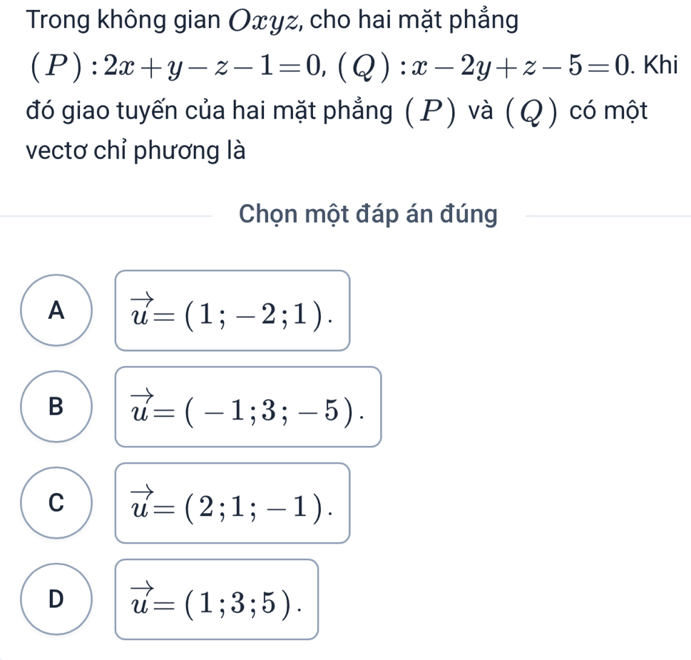 Trong không gian Oxyz, cho hai mặt phẳng
(P):2x+y-z-1=0, (Q):x-2y+z-5=0. Khi
đó giao tuyến của hai mặt phẳng (P) và (Q) có một
vectơ chỉ phương là
Chọn một đáp án đúng
A vector u=(1;-2;1).
B vector u=(-1;3;-5).
C vector u=(2;1;-1).
D vector u=(1;3;5).