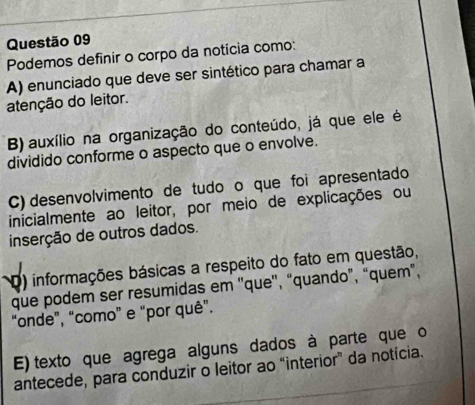 Podemos definir o corpo da notícia como:
A) enunciado que deve ser sintético para chamar a
atenção do leitor.
B) auxílio na organização do conteúdo, já que ele é
dividido conforme o aspecto que o envolve.
C) desenvolvimento de tudoço que foi apresentado
inicialmente ao leitor, por meio de explicações ou
inserção de outros dados.
D) informações básicas a respeito do fato em questão,
que podem ser resumidas em ''que'', “quando”, “quem”,
“onde”, “como” e “por quê”.
E) texto que agrega alguns dados à parte que o
antecede, para conduzir o leitor ao “interior” da notícia.