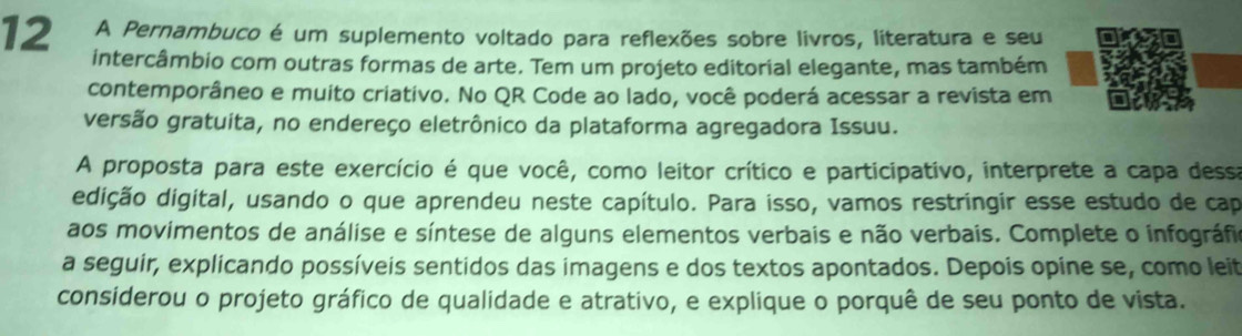 A Pernambuco é um suplemento voltado para reflexões sobre livros, literatura e seu 
intercâmbio com outras formas de arte. Tem um projeto editorial elegante, mas também 
contemporâneo e muito criativo. No QR Code ao lado, você poderá acessar a revista em 
versão gratuita, no endereço eletrônico da plataforma agregadora Issuu. 
A proposta para este exercício é que você, como leitor crítico e participativo, interprete a capa dessa 
ddição digital, usando o que aprendeu neste capítulo. Para isso, vamos restringir esse estudo de cap 
aos movimentos de análise e síntese de alguns elementos verbais e não verbais. Complete o infográfio 
a seguir, explicando possíveis sentidos das imagens e dos textos apontados. Depois opine se, como leit 
considerou o projeto gráfico de qualidade e atrativo, e explique o porquê de seu ponto de vista.