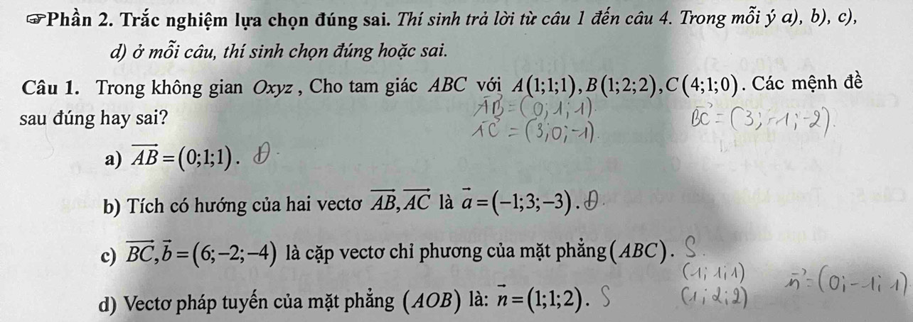 Phần 2. Trắc nghiệm lựa chọn đúng sai. Thí sinh trả lời từ câu 1 đến câu 4. Trong mỗi ý a), b), c),
d) ở mỗi câu, thí sinh chọn đúng hoặc sai.
Câu 1. Trong không gian Oxyz , Cho tam giác ABC với A(1;1;1), B(1;2;2), C(4;1;0). Các mệnh đề
sau đúng hay sai?
a) vector AB=(0;1;1)
b) Tích có hướng của hai vectơ vector AB, vector AC là vector a=(-1;3;-3)
c) vector BC, vector b=(6;-2;-4) là cặp vectơ chỉ phương của mặt phẳng(ABC).
d) Vectơ pháp tuyến của mặt phẳng (AOB) là: vector n=(1;1;2)