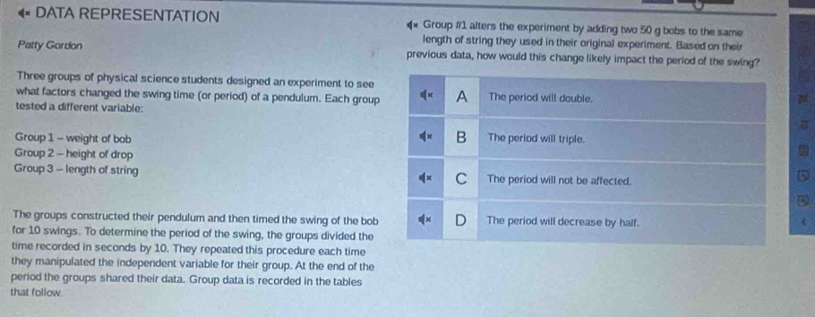 DATA REPRESENTATION Group #1 alters the experiment by adding two 50 g bobs to the same
length of string they used in their original experiment. Based on their
Patty Gordon previous data, how would this change likely impact the period of the swing?
Three groups of physical science students designed an experiment to see
what factors changed the swing time (or period) of a pendulum. Each group A The period will double.
tested a different variable:
B
Group 1 - weight of bob The period will triple.
Group 2 - height of drop
Group 3 - length of string C The period will not be affected.
The groups constructed their pendulum and then timed the swing of the bob The period will decrease by half.
for 10 swings. To determine the period of the swing, the groups divided the
time recorded in seconds by 10. They repeated this procedure each time
they manipulated the independent variable for their group. At the end of the
period the groups shared their data. Group data is recorded in the tables
that follow.