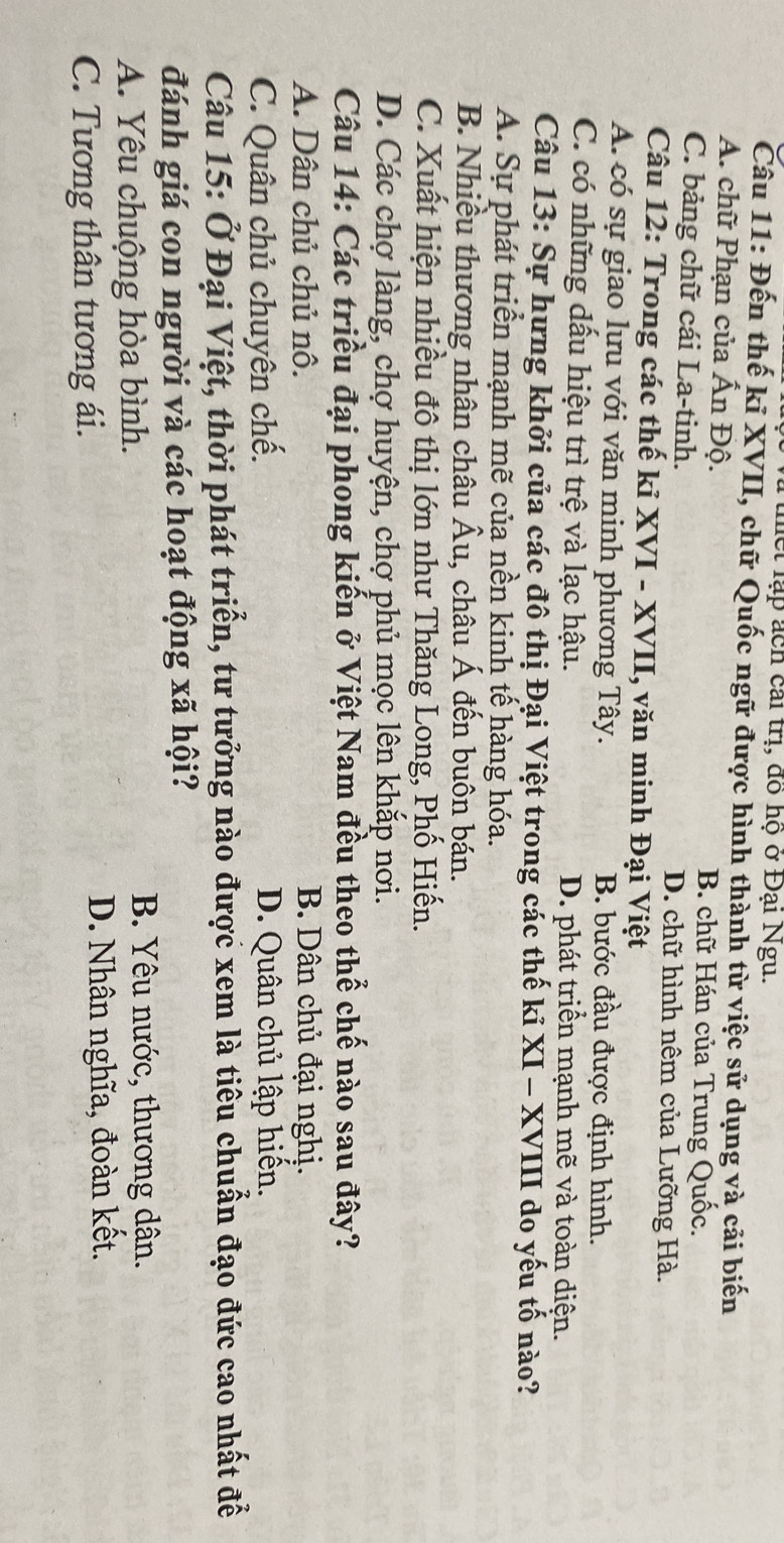 la thết lạp ách cai trị, đồ hộ ở Đại Ngu.
Câu 11: Đến thế kỉ XVII, chữ Quốc ngữ được hình thành từ việc sử dụng và cải biến
A. chữ Phạn của Ấn Độ. B. chữ Hán của Trung Quốc.
C. bảng chữ cái La-tinh. D. chữ hình nêm của Lưỡng Hà.
Câu 12: Trong các thế kỉ XVI - XVII, văn minh Đại Việt
A. có sự giao lưu với văn minh phương Tây. B. bước đầu được định hình.
C. có những dấu hiệu trì trệ và lạc hậu. D. phát triển mạnh mẽ và toàn diện.
Câu 13: Sự hưng khởi của các đô thị Đại Việt trong các thế kỉ XI - XVIII do yếu tố nào?
A. Sự phát triển mạnh mẽ của nền kinh tế hàng hóa.
B. Nhiều thương nhân châu Âu, châu Á đến buôn bán.
C. Xuất hiện nhiều đô thị lớn như Thăng Long, Phố Hiến.
D. Các chợ làng, chợ huyện, chợ phủ mọc lên khắp nơi.
Câu 14: Các triều đại phong kiến ở Việt Nam đều theo thể chế nào sau đây?
A. Dân chủ chủ nô. B. Dân chủ đại nghị.
C. Quân chủ chuyên chế. D. Quân chủ lập hiến.
Câu 15: Ở Đại Việt, thời phát triển, tư tưởng nào được xem là tiêu chuẩn đạo đức cao nhất để
đánh giá con người và các hoạt động xã hội?
A. Yêu chuộng hòa bình.
B. Yêu nước, thương dân.
C. Tương thân tương ái. D. Nhân nghĩa, đoàn kết.