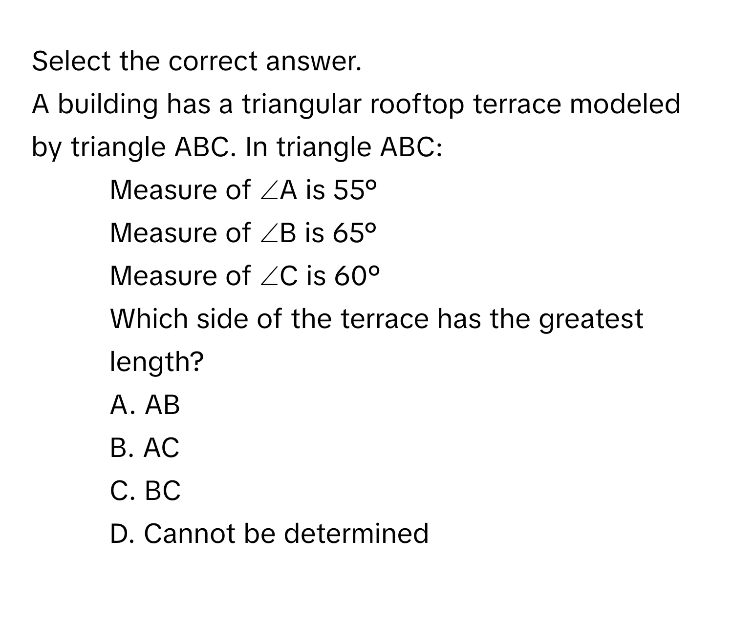 Select the correct answer. 
A building has a triangular rooftop terrace modeled by triangle ABC. In triangle ABC: 
- Measure of ∠A is 55° 
- Measure of ∠B is 65° 
- Measure of ∠C is 60° 
Which side of the terrace has the greatest length? 
A.  AB 
B. AC 
C. BC 
D. Cannot be determined