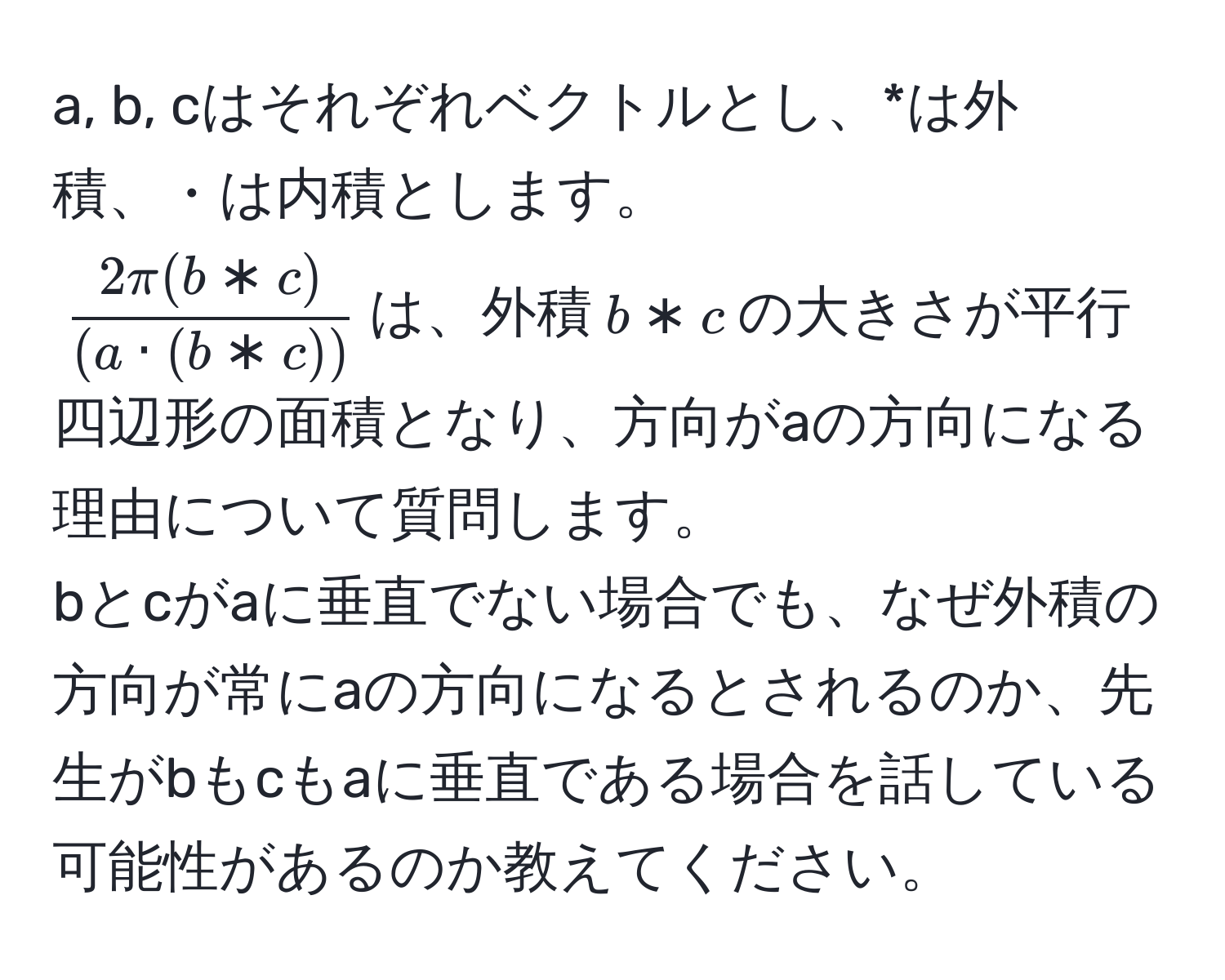 a, b, cはそれぞれベクトルとし、*は外積、・は内積とします。  
$ (2π (b * c))/(a · (b * c)) $は、外積$b * c$の大きさが平行四辺形の面積となり、方向がaの方向になる理由について質問します。  
bとcがaに垂直でない場合でも、なぜ外積の方向が常にaの方向になるとされるのか、先生がbもcもaに垂直である場合を話している可能性があるのか教えてください。