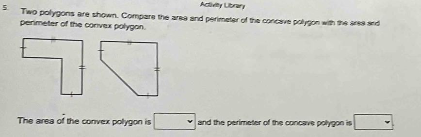Activity Library 
5. Two pollygons are shown. Compare the area and perimeter of the concave pollygon with the area and 
perimeter of the convex polygon. 
The area of the convex polygon is □ and the perimeter of the concave polygon is □.