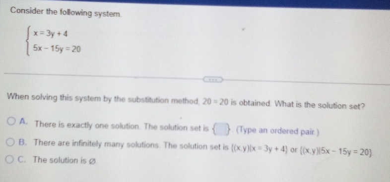 Consider the following system
beginarrayl x=3y+4 5x-15y=20endarray.
When solving this system by the substitution method, 20=20 is obtained. What is the solution set?
A. There is exactly one solution. The solution set is (Type an ordered pair.)
B. There are infinitely many solutions. The solution set is  (x,y)|x=3y+4 or  (x,y)|5x-15y=20
C. The solution is ø