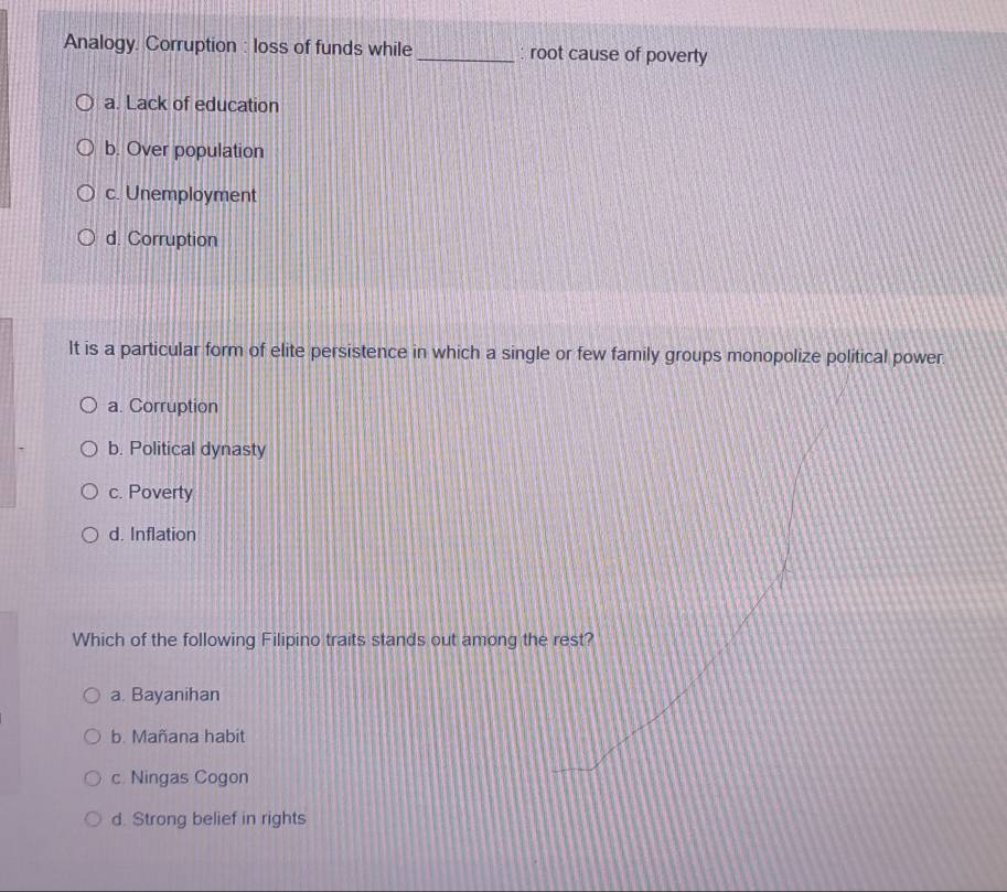 Analogy. Corruption : loss of funds while _: root cause of poverty
a. Lack of education
b. Over population
c. Unemployment
d. Corruption
It is a particular form of elite persistence in which a single or few family groups monopolize political power.
a. Corruption
b. Political dynasty
c. Poverty
d. Inflation
Which of the following Filipino traits stands out among the rest?
a. Bayanihan
b. Mañana habit
c. Ningas Cogon
d. Strong belief in rights