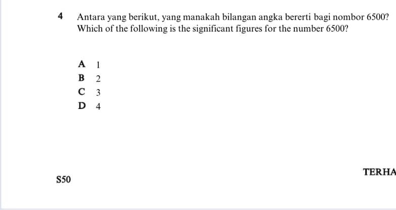 Antara yang berikut, yang manakah bilangan angka bererti bagi nombor 6500?
Which of the following is the significant figures for the number 6500?
A l
B 2
C 3
D 4
TERHA
S50