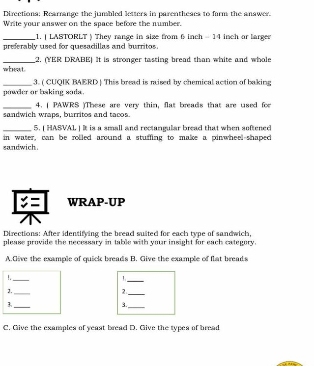 Directions: Rearrange the jumbled letters in parentheses to form the answer. 
Write your answer on the space before the number. 
_1. ( LASTORLT ) They range in size from 6 inch - 14 inch or larger 
preferably used for quesadillas and burritos. 
_2. (YER DRABE) It is stronger tasting bread than white and whole 
wheat. 
_3. ( CUQIK BAERD ) This bread is raised by chemical action of baking 
powder or baking soda. 
_4. ( PAWRS )These are very thin, flat breads that are used for 
sandwich wraps, burritos and tacos. 
_5. ( HASVAL ) It is a small and rectangular bread that when softened 
in water, can be rolled around a stuffing to make a pinwheel-shaped 
sandwich. 
WRAP-UP 
Directions: After identifying the bread suited for each type of sandwich, 
please provide the necessary in table with your insight for each category. 
A.Give the example of quick breads B. Give the example of flat breads 
!._ 
!._ 
2._ 
2._ 
3._ 
3._ 
C. Give the examples of yeast bread D. Give the types of bread