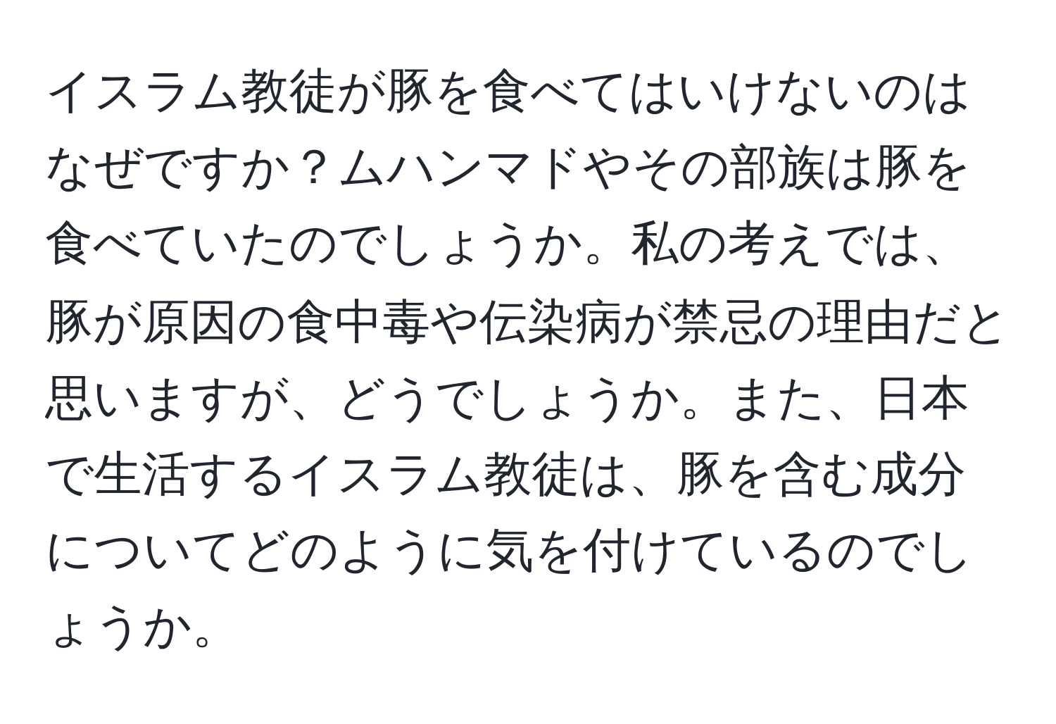 イスラム教徒が豚を食べてはいけないのはなぜですか？ムハンマドやその部族は豚を食べていたのでしょうか。私の考えでは、豚が原因の食中毒や伝染病が禁忌の理由だと思いますが、どうでしょうか。また、日本で生活するイスラム教徒は、豚を含む成分についてどのように気を付けているのでしょうか。