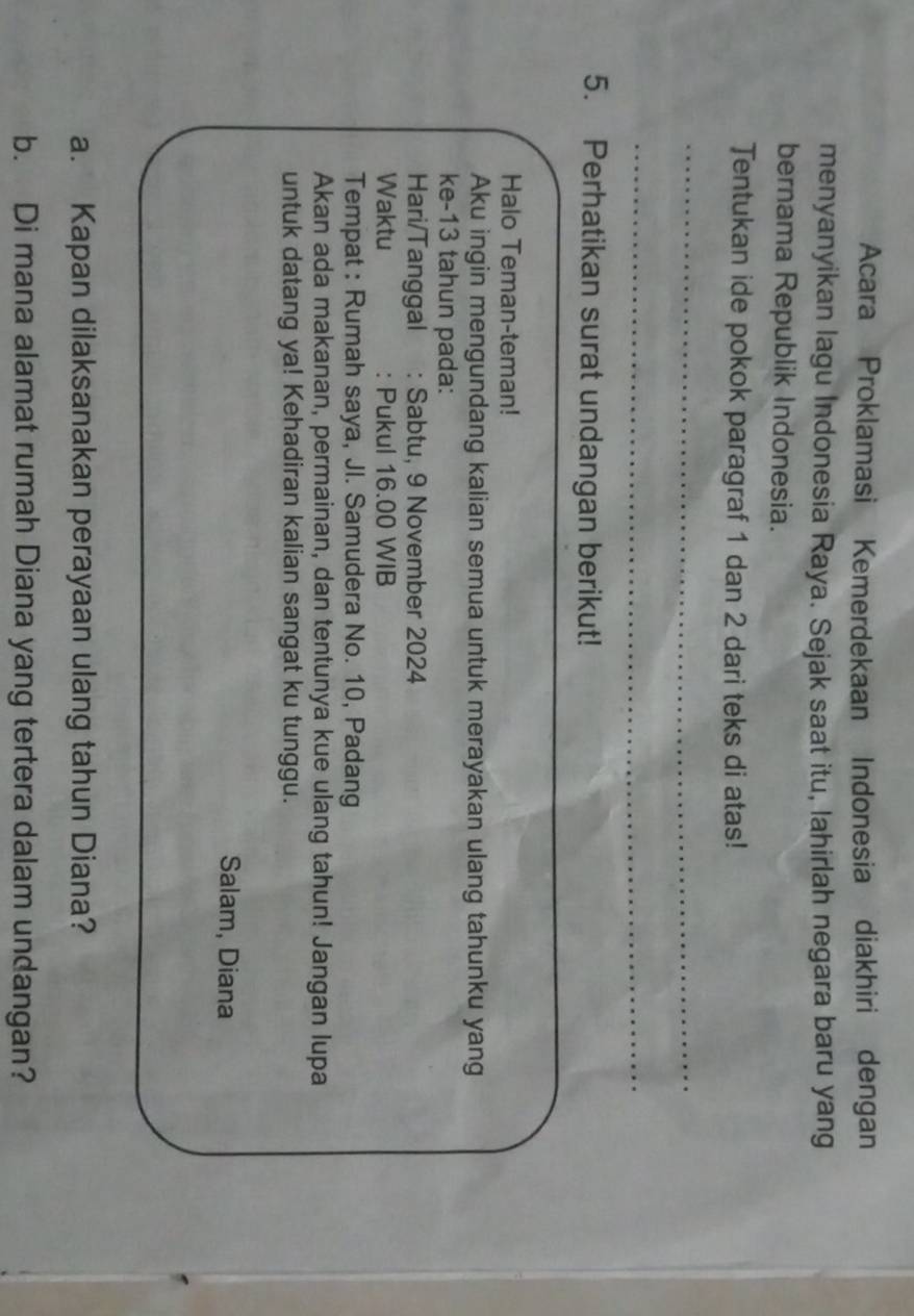 Acara Proklamasi Kemerdekaan Indonesia diakhiri dengan 
menyanyikan lagu Indonesia Raya. Sejak saat itu, lahirlah negara baru yang 
bernama Republik Indonesia. 
Tentukan ide pokok paragraf 1 dan 2 dari teks di atas! 
_ 
_ 
5. Perhatikan surat undangan berikut! 
_ 
Halo Teman-teman! 
Aku ingin mengundang kalian semua untuk merayakan ulang tahunku yang 
ke- 13 tahun pada: 
Hari/Tanggal : Sabtu, 9 November 2024 
Waktu : Pukul 16.00 WIB 
Tempat : Rumah saya, JI. Samudera No. 10, Padang 
Akan ada makanan, permainan, dan tentunya kue ulang tahun! Jangan lupa 
untuk datang ya! Kehadiran kalian sangat ku tunggu. 
Salam, Diana 
a. Kapan dilaksanakan perayaan ulang tahun Diana? 
b. Di mana alamat rumah Diana yang tertera dalam undangan?