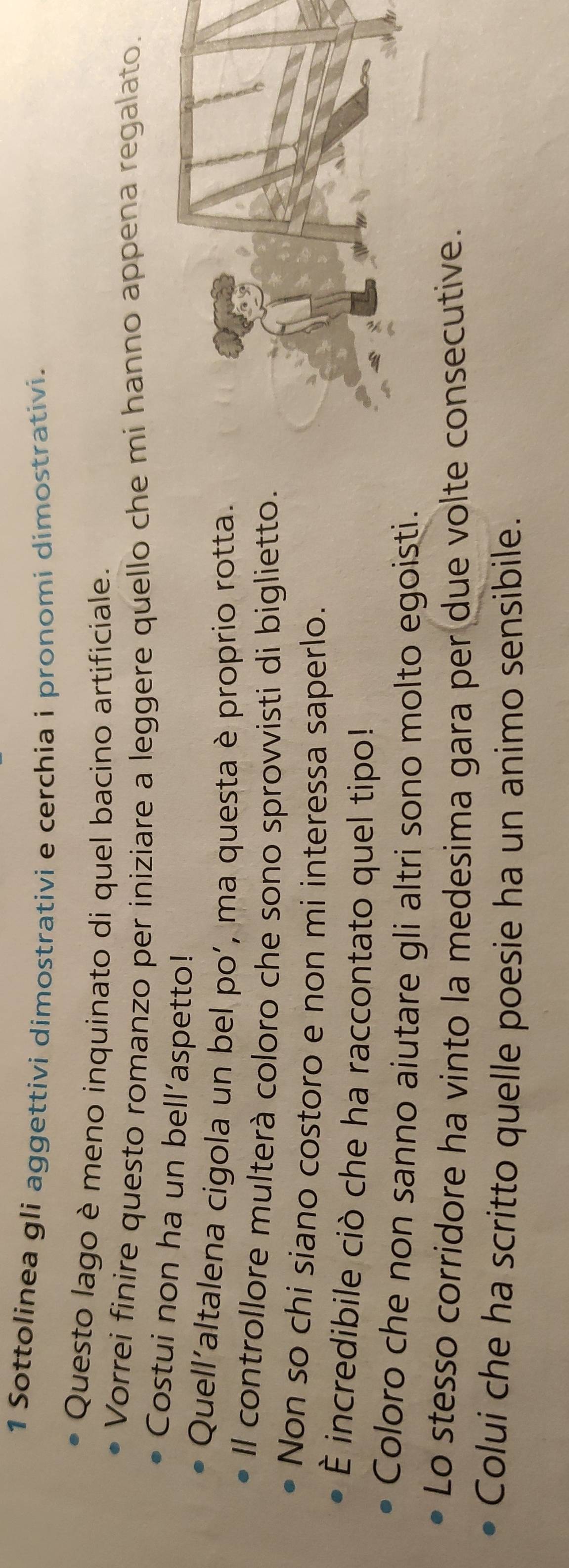 Sottolinea gli aggettivi dimostrativi e cerchia i pronomi dimostrativi. 
Questo lago è meno inquinato di quel bacino artificiale. 
Vorrei finire questo romanzo per iniziare a leggere quello che mi hanno appena regalato. 
Costui non ha un bell’aspetto! 
Quell’altalena cigola un bel po’, ma questa è proprio rotta. 
Il controllore multerà coloro che sono sprovvisti di biglietto. 
Non so chi siano costoro e non mi interessa saperlo. 
È incredibile ciò che ha raccontato quel tipo! 
Coloro che non sanno aiutare gli altri sono molto egoisti. 
Lo stesso corridore ha vinto la medesima gara per due volte consecutive. 
Colui che ha scritto quelle poesie ha un animo sensibile.