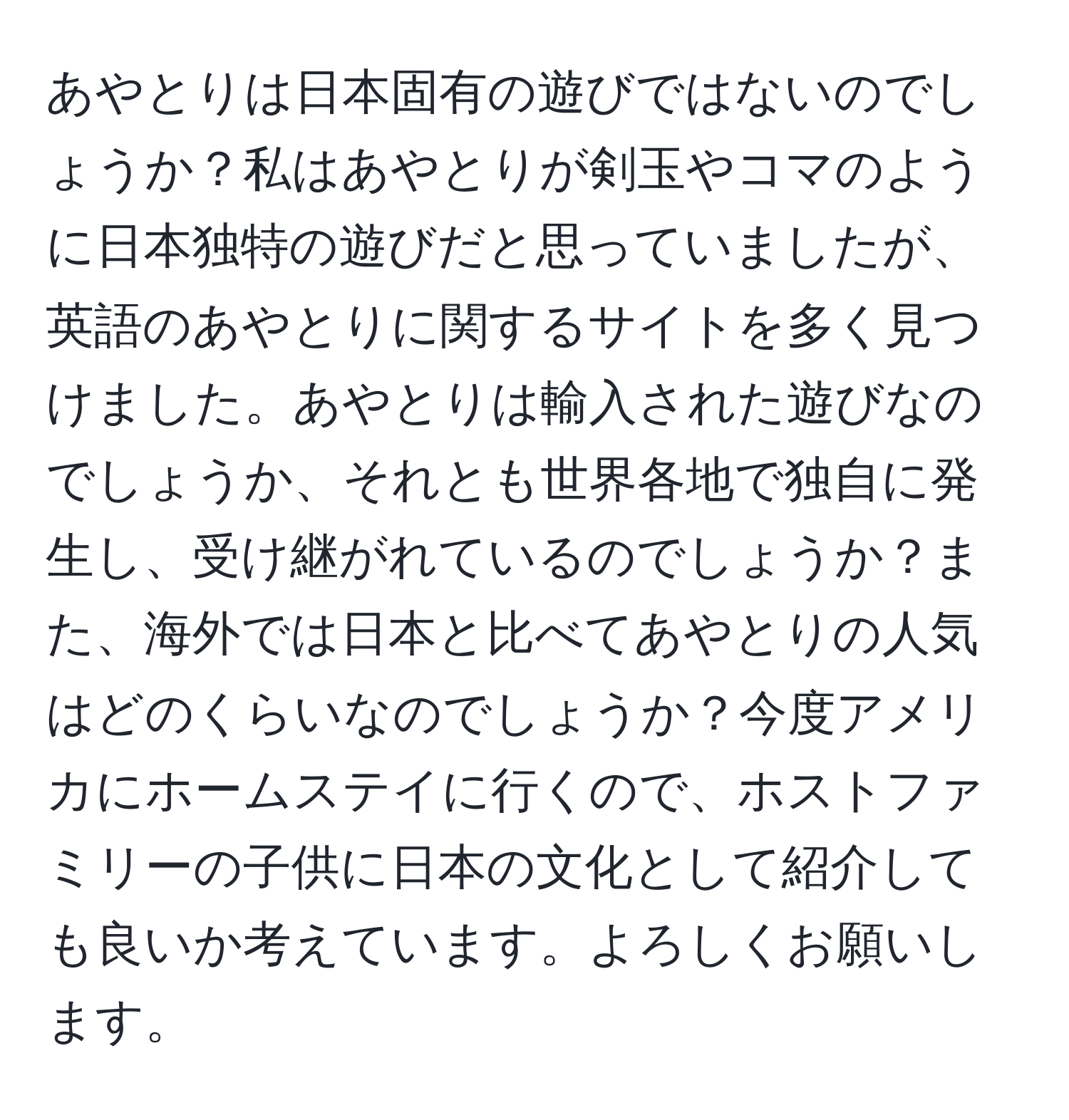 あやとりは日本固有の遊びではないのでしょうか？私はあやとりが剣玉やコマのように日本独特の遊びだと思っていましたが、英語のあやとりに関するサイトを多く見つけました。あやとりは輸入された遊びなのでしょうか、それとも世界各地で独自に発生し、受け継がれているのでしょうか？また、海外では日本と比べてあやとりの人気はどのくらいなのでしょうか？今度アメリカにホームステイに行くので、ホストファミリーの子供に日本の文化として紹介しても良いか考えています。よろしくお願いします。