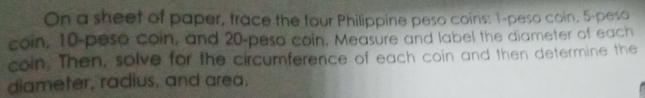 On a sheet of paper, trace the four Philippine peso coins: 1-peso coin, 5-peso
coin, 10-peso coin, and 20-peso coin. Measure and label the diameter of each 
coin. Then, solve for the circumference of each coin and then determine the 
diameter, radius, and area.