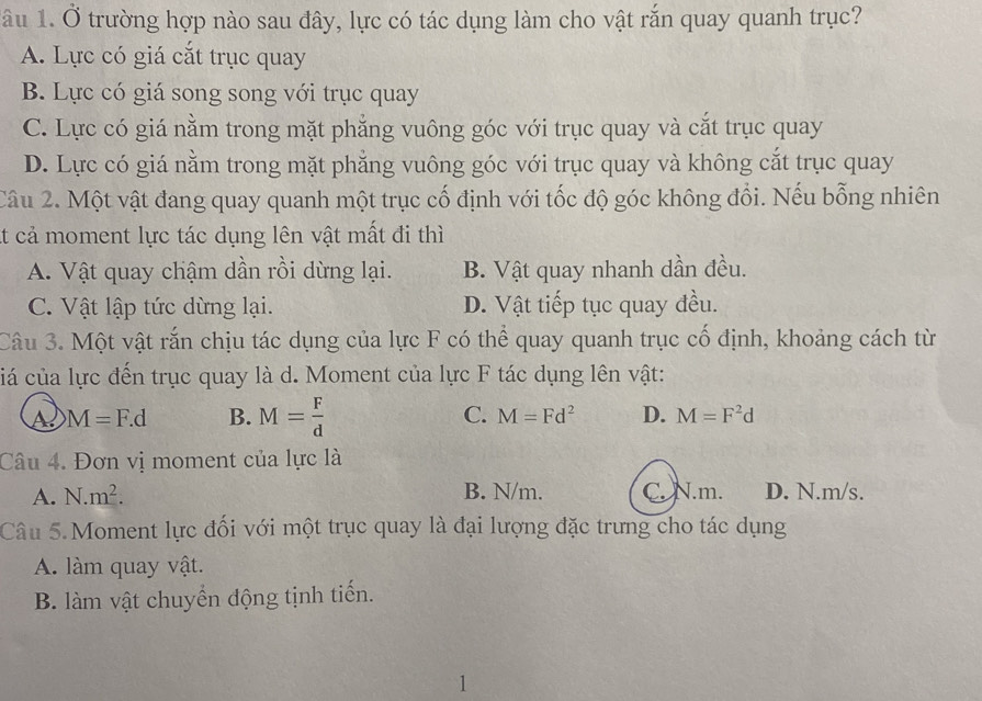 âu 1. Ở trường hợp nào sau đây, lực có tác dụng làm cho vật rắn quay quanh trục?
A. Lực có giá cắt trục quay
B. Lực có giá song song với trục quay
C. Lực có giá nằm trong mặt phẳng vuông góc với trục quay và cắt trục quay
D. Lực có giá nằm trong mặt phẳng vuông góc với trục quay và không cắt trục quay
Câu 2. Một vật đang quay quanh một trục cố định với tốc độ góc không đổi. Nếu bỗng nhiên
At cả moment lực tác dụng lên vật mất đi thì
A. Vật quay chậm dần rồi dừng lại. B. Vật quay nhanh dần đều.
C. Vật lập tức dừng lại. D. Vật tiếp tục quay đều.
Câu 3. Một vật rắn chịu tác dụng của lực F có thể quay quanh trục cổ định, khoảng cách từ
ciá của lực đến trục quay là d. Moment của lực F tác dụng lên vật:
M=F.d B. M= F/d  C. M=Fd^2 D. M=F^2d
Câu 4. Đơn vị moment của lực là
A. N.m^2. B. N/m. C. N.m. D. N.m/s.
Câu 5. Moment lực đối với một trục quay là đại lượng đặc trưng cho tác dụng
A. làm quay vật.
B. làm vật chuyển động tịnh tiến.