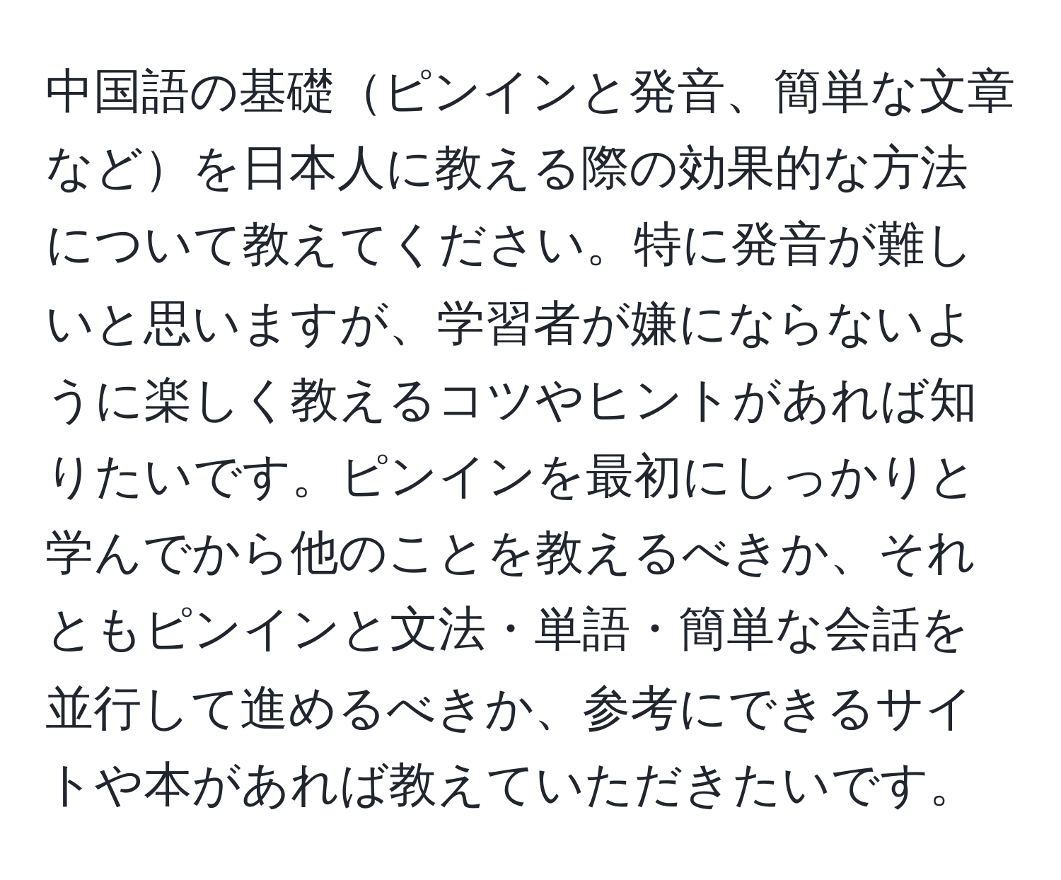 中国語の基礎ピンインと発音、簡単な文章などを日本人に教える際の効果的な方法について教えてください。特に発音が難しいと思いますが、学習者が嫌にならないように楽しく教えるコツやヒントがあれば知りたいです。ピンインを最初にしっかりと学んでから他のことを教えるべきか、それともピンインと文法・単語・簡単な会話を並行して進めるべきか、参考にできるサイトや本があれば教えていただきたいです。