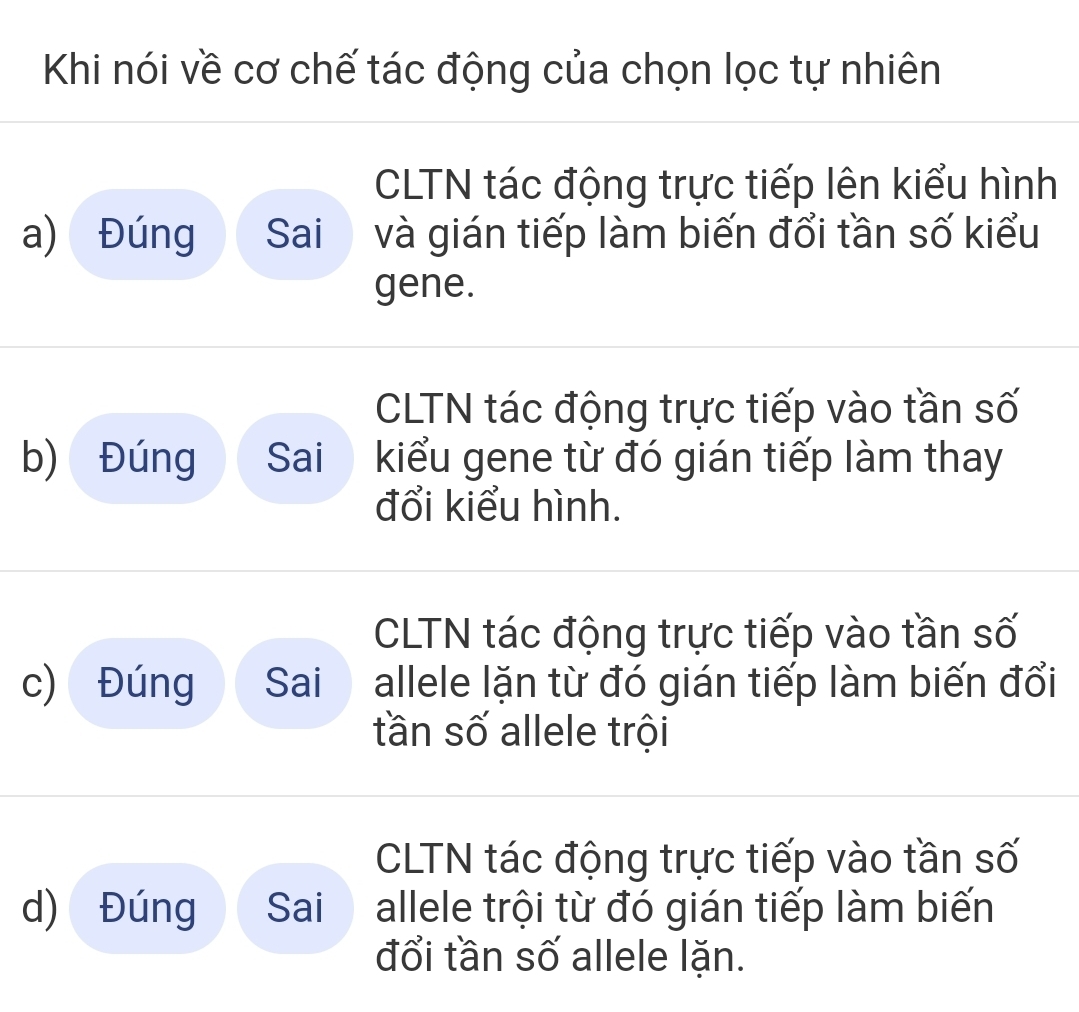 Khi nói về cơ chế tác động của chọn lọc tự nhiên
CLTN tác động trực tiếp lên kiểu hình
a) Đúng Sai và gián tiếp làm biến đổi tần số kiểu
gene.
CLTN tác động trực tiếp vào tần số
b) Đúng Sai kiểu gene từ đó gián tiếp làm thay
đổi kiểu hình.
CLTN tác động trực tiếp vào tần số
c) Đúng Sai allele lặn từ đó gián tiếp làm biến đổi
tần số allele trội
CLTN tác động trực tiếp vào tần số
d) Đúng Sai allele trội từ đó gián tiếp làm biến
đổi tần số allele lặn.