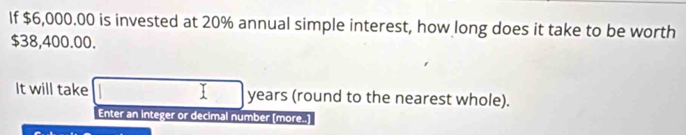 If $6,000.00 is invested at 20% annual simple interest, how long does it take to be worth
$38,400.00. 
It will take years (round to the nearest whole). 
Enter an integer or decimal number [more..]