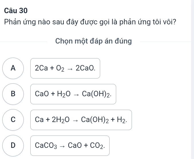 Phản ứng nào sau đây được gọi là phản ứng tôi vôi?
Chọn một đáp án đúng
A 2Ca+O_2to 2CaO.
B CaO+H_2Oto Ca(OH)_2.
C Ca+2H_2Oto Ca(OH)_2+H_2.
D CaCO_3to CaO+CO_2.