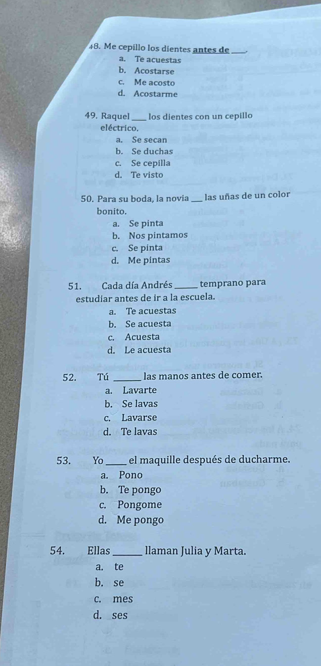 Me cepillo los dientes antes de_
a. Te acuestas
b. Acostarse
c. Me acosto
d. Acostarme
49. Raquel_ los dientes con un cepillo
eléctrico.
a. Se secan
b. Se duchas
c. Se cepilla
d. Te visto
50. Para su boda, la novia _las uñas de un color
bonito.
a. Se pinta
b. Nos pintamos
c. Se pinta
d. Me pintas
51. Cada día Andrés _temprano para
estudiar antes de ir a la escuela.
a. Te acuestas
b. Se acuesta
c. Acuesta
d. Le acuesta
52. Tú _las manos antes de comer.
a. Lavarte
b. Se lavas
c. Lavarse
d. Te lavas
53. Yo_ el maquille después de ducharme.
a. Pono
b. Te pongo
c. Pongome
d. Me pongo
54. Ellas_ llaman Julia y Marta.
a. te
b. se
c. mes
d. ses