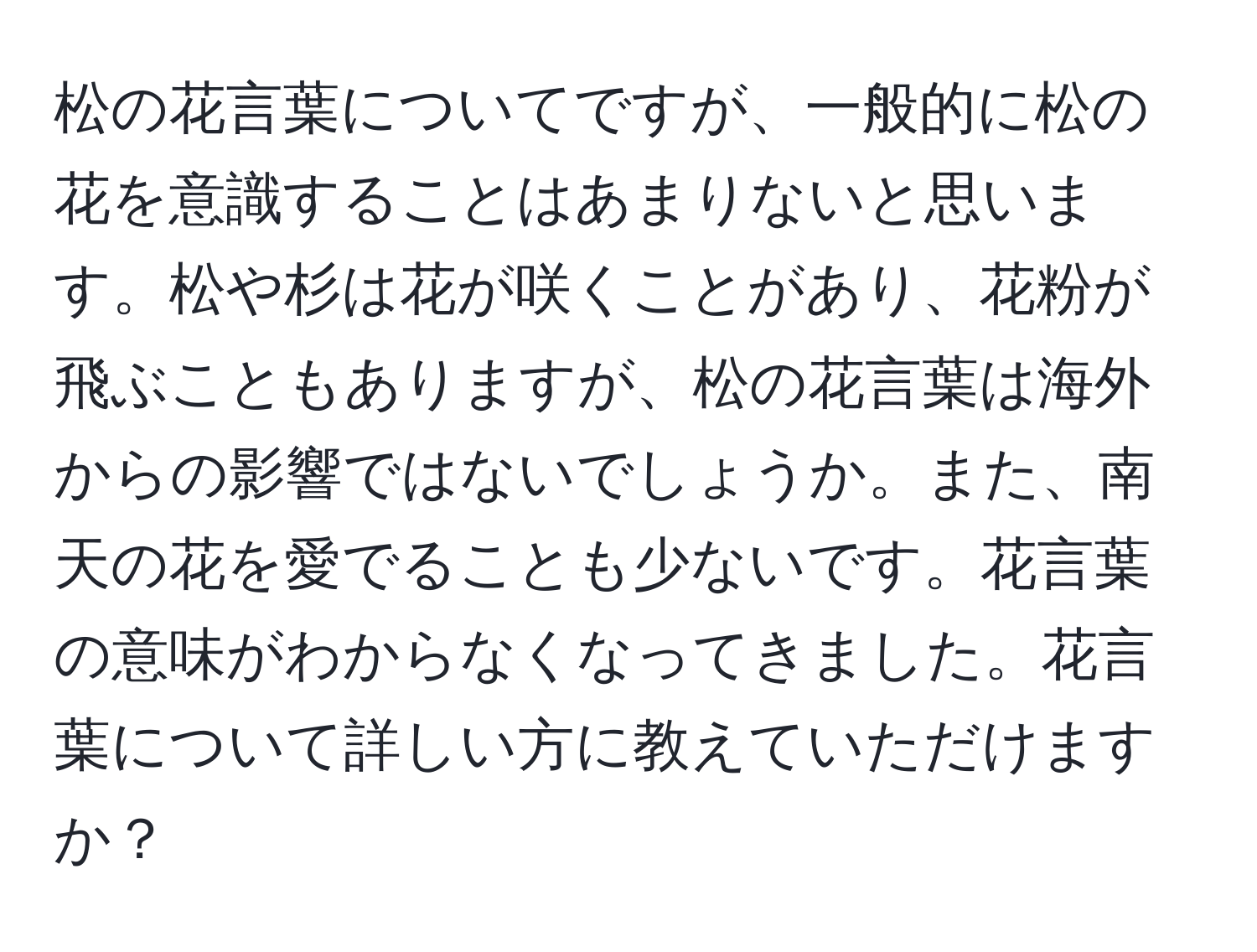 松の花言葉についてですが、一般的に松の花を意識することはあまりないと思います。松や杉は花が咲くことがあり、花粉が飛ぶこともありますが、松の花言葉は海外からの影響ではないでしょうか。また、南天の花を愛でることも少ないです。花言葉の意味がわからなくなってきました。花言葉について詳しい方に教えていただけますか？