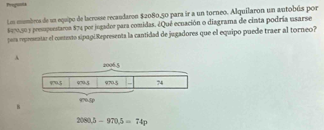 Pregunta
Los coembros de un equipo de lacrosse recaudaron $2080,50 para ir a un torneo. Alquilaron un autobús por
$970,50 y presupuestaron $74 por jugador para comidas. ¿Qué ecuación o diagrama de cinta podría usarse
para representar el contexto sipɑg¿Representa la cantidad de jugadores que el equipo puede traer al torneo?
A
B
2080,5-970,5=74p