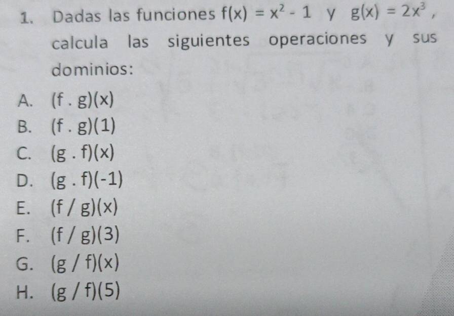 Dadas las funciones f(x)=x^2-1 y g(x)=2x^3, 
calcula las siguientes operaciones y sus
dominios:
A. (f.g)(x)
B. (f.g)(1)
C. (g.f)(x)
D. (g.f)(-1)
E. (f/g)(x)
F. (f/g)(3)
G. (g/f)(x)
H. (g/f)(5)