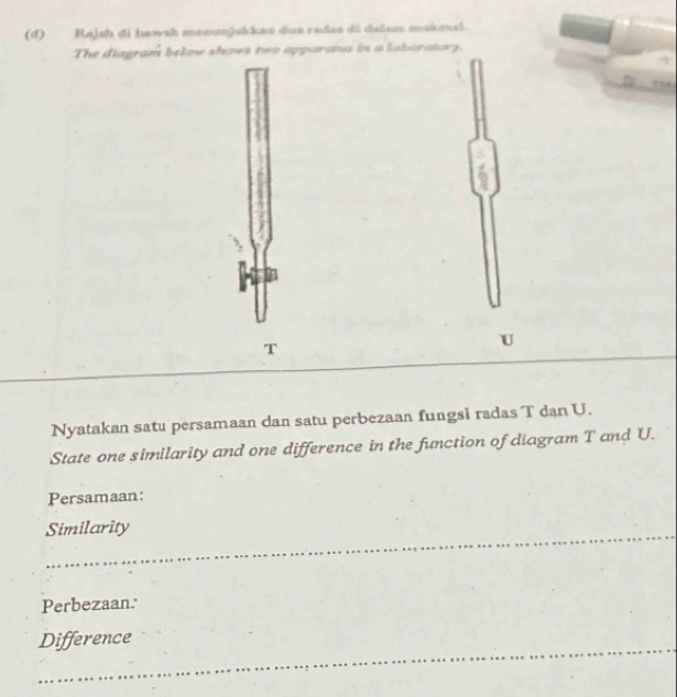Rajsh di bawsh monunjukkan dua radas di dalem mskmal. 
The diagram below shows two apparata in a labaratary. 
T 
U 
Nyatakan satu persamaan dan satu perbezaan fungsi radas T dan U. 
State one similarity and one difference in the function of diagram T and U. 
Persamaan: 
Similarity 
Perbezaan. 
Difference