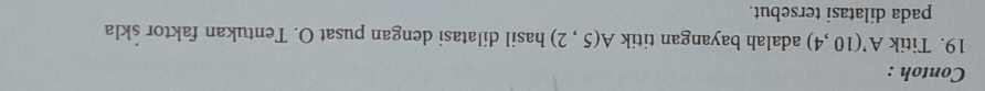 Contoh : 
19. Titik A'(10,4) adalah bayangan titik A(5,2) hasil dilatasi dengan pusat O. Tentukan faktor skla 
pada dilatasi tersebut.