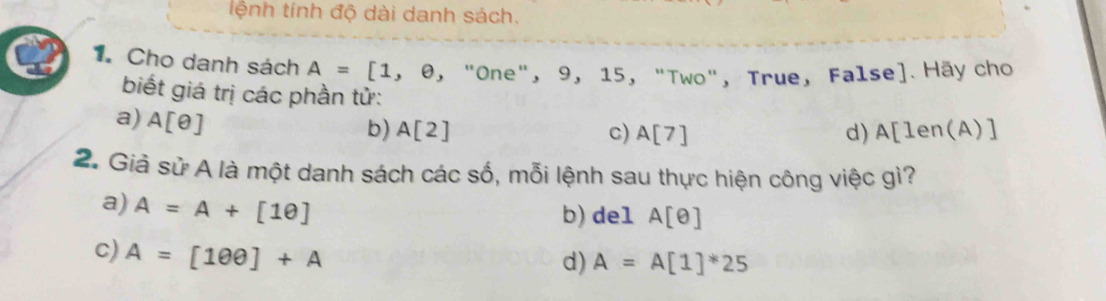 lệnh tính độ dài danh sách.
1. Cho danh sách A=[1,e, , "One", 9, 15, "Two", True, False]. Hãy cho
biết giá trị các phần tử:
a) A[θ ]
b) A[2] c) A[7] d) A[len(A)]
2. Giả sử A là một danh sách các số, mỗi lệnh sau thực hiện công việc gì?
a) A=A+[1θ ]
b) del A[θ ]
c) A=[100]+A
d) A=A[1]^*25