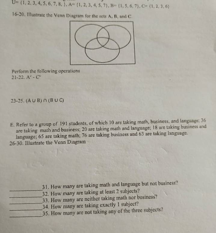 U= 1,2,3,4,5,6,7,8, , A= 1,2,3,4,5,7 , B= 1,5,6,7 , C= 1,2,3,6
16-20. Illustrate the Venn Diagram for the sets A, B, and C. 
Perform the following operations 
21-22 A^c-C^c
23-25. (A∪ B)∩ (B∪ C)
E. Refer to a group of 191 students, of which 10 are taking math, business, and language; 36
are taking math and business; 20 are taking math and language; 18 are taking business and 
language; 65 are taking math; 76 are taking business and 63 are taking language. 
26-30. Illustrate the Venn Diagram 
_ 
31. How many are taking math and language but not business? 
32. How many are taking at least 2 subjects? 
_ 
_33. How many are neither taking math nor business? 
34. How many are taking exactly 1 subject? 
_ 
_35. How many are not taking any of the three subjects?