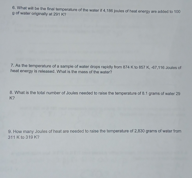 What will be the final temperature of the water if 4,186 joules of heat energy are added to 100
g of water originally at 291 K? 
7. As the temperature of a sample of water drops rapidly from 874 K to 857 K, -67,116 Joules of 
heat energy is released. What is the mass of the water? 
8. What is the total number of Joules needed to raise the temperature of 8.1 grams of water 29
K? 
9. How many Joules of heat are needed to raise the temperature of 2,830 grams of water from
311 K to 319 K?