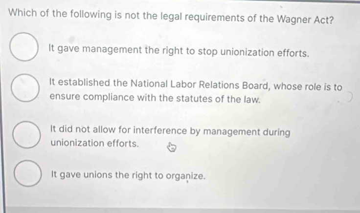 Which of the following is not the legal requirements of the Wagner Act?
It gave management the right to stop unionization efforts.
It established the National Labor Relations Board, whose role is to
ensure compliance with the statutes of the law.
It did not allow for interference by management during
unionization efforts.
It gave unions the right to organize.