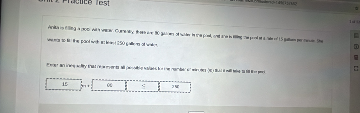 legsubmissionid =1456° 
2 Practice Test 757652 
☆ 
1 of 12 
Anita is filling a pool with water. Currently, there are 80 gallons of water in the pool, and she is filling the pool at a rate of 15 gallons per minute. She 
wants to fill the pool with at least 250 gallons of water. 
Enter an inequality that represents all possible values for the number of minutes (m) that it will take to fill the pool.
15 m+ 80 < 250</tex>