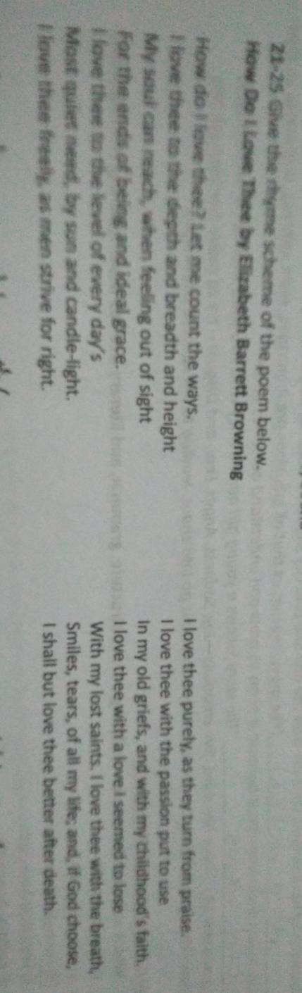 21-25 Give the ryme scheme of the poem below.
How Do I Love Thee by Elizabeth Barrett Browning
How do I love thee? Let me count the ways. I love thee purely, as they turn from praise.
I love thee to the depth and breadth and height I love thee with the passion put to use
My soul can reach, when feeling out of sight In my old griefs, and with my childhood's faith.
For the ends of being and ideal grace. I love thee with a love I seemed to lose
I love thee to the level of every day's With my lost saints. I love thee with the breath,
Most quiet need, by sun and candle-light. Smiles, tears, of all my life; and, if God choose,
I love thee freely, as men strive for right. I shall but love thee better after death.