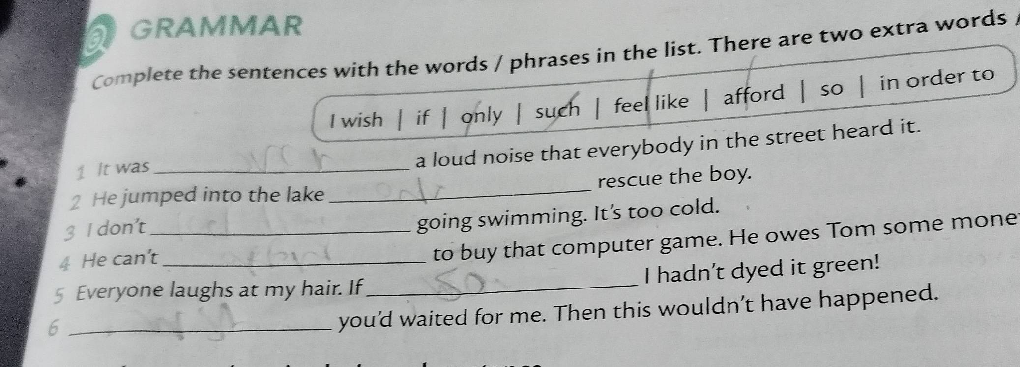 a GRAMMAR 
Complete the sentences with the words / phrases in the list. There are two extra words / 
I wish if | only | such feel like afford 1 so in order to 
a loud noise that everybody in the street heard it. 
_ 
1 It was_ 
rescue the boy. 
2 He jumped into the lake 
3 I don't_ 
going swimming. It’s too cold. 
4 He can't_ 
to buy that computer game. He owes Tom some mone 
I hadn't dyed it green! 
§ Everyone laughs at my hair. If_ 
_6 
you’d waited for me. Then this wouldn’t have happened.