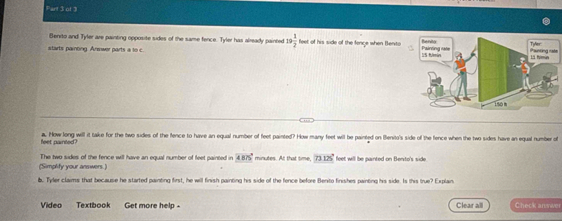 Benito and Tyler are painting opposite sides of the same fence. Tyler has already painted 19 1/2  feet of his side of the fence when Benita 
starts painting. Answer parts a to c. e 
a. How long will it take for the two sides of the fence to have an equal number of feet painted? How many feet will be painted on Benito's side of the fence when the two sides have an equal number of 
feet painted? 
The two sides of the fence will have an equal number of feet painted in 4875° minutes. At that time, 73.125' feet will be painted on Benito's side. 
(Simplify your answers.) 
b. Tyfer claims that because he started painting first, he will finish painting his side of the fence before Benito finishes painting his side. Is this true? Explain. 
Video Textbook Get more help ^ Clear all Check answer