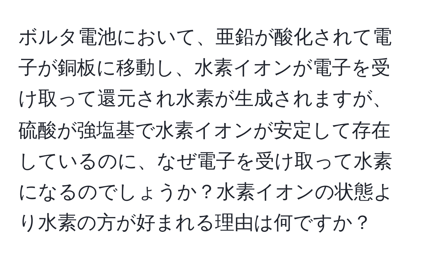 ボルタ電池において、亜鉛が酸化されて電子が銅板に移動し、水素イオンが電子を受け取って還元され水素が生成されますが、硫酸が強塩基で水素イオンが安定して存在しているのに、なぜ電子を受け取って水素になるのでしょうか？水素イオンの状態より水素の方が好まれる理由は何ですか？