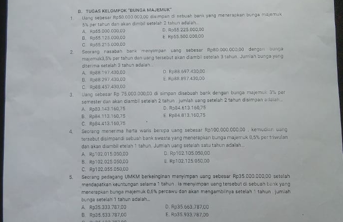 TUGAS KELOMPOK "BUNGA MAJEMUK
1 Uang sebesar Rp50.000.000,00 disimpan di sebuah bank yang menerapkan bunga majemuk
5% per tahun dan akan dimbil setelah 2 tahun adalah..
A. Rp55.000.000,0D D. R⊃55.225.000,00
B. Rp55.125.000,00 E Rp55.500.000,00
C. Rp55.215.000,0D
2. Seorang nasabah bank menyimpan uang sebesar Rp80.000,000,00 dengan bunga
majemuk3.5% per tahun dan uang tersebut akan diambil setelah 3 tahun. Jumiah bunga yang
diterima setelah 3 tahun adalah...
A. Rp88.197.430,00 D. Rp88.697.430,00
B. Rp88.297.430,00 E. Rp88.897.430,00
C. ApBB.457.430,OD
3. Uang sebesar Rp 75,000.000,00 di simpan disebuah bank dengan bunga majemuk 3% per
semester dan akan diambil setelah 2 tahun . jumlah uang setelah 2 tahun disimpan adsiah...
A. RpB3.143.160,75 D. Rp84.613.160,75
B. Rp84.113.160,75 E Rp84.813.160,75
C. RpB4.413.160,75
4. Seorang menerima harta waris berupa uang sebesar Rp100.000.000,00 , kemudian uang
tersebut disimpandi sebuah bank swasta yang menerapkan bunga majemuk 0.5% per triwulan
dan akan diambil etelah 1 tahun. Jumiah uang setelah satu tahun adalah...
A. Rp102.015 050,00 D. Rp102.105.050,00
B. Rp102.025.050,00 E. Rp102.125.050,00
C. Rp102.055.050,00
5. Seorang pedagang UMKM berkeinginan menyimpan uang sebesar Rp35.000.000,00 setelah
mendapatkan keuntungan selama 1 tahun , la menyimpan uang tersebut di sebuah bank yang
menerapkan bunga majemuk 0,6% percawu dan akan mengambiinya setelah 1 tahun . jumlah
bunga setelah 1 tahun adalah...
A. Rp35.333.787,00 D. Rp35.663.787,00
B. Rp35.533.787,00 E. Rp35.933.787,00