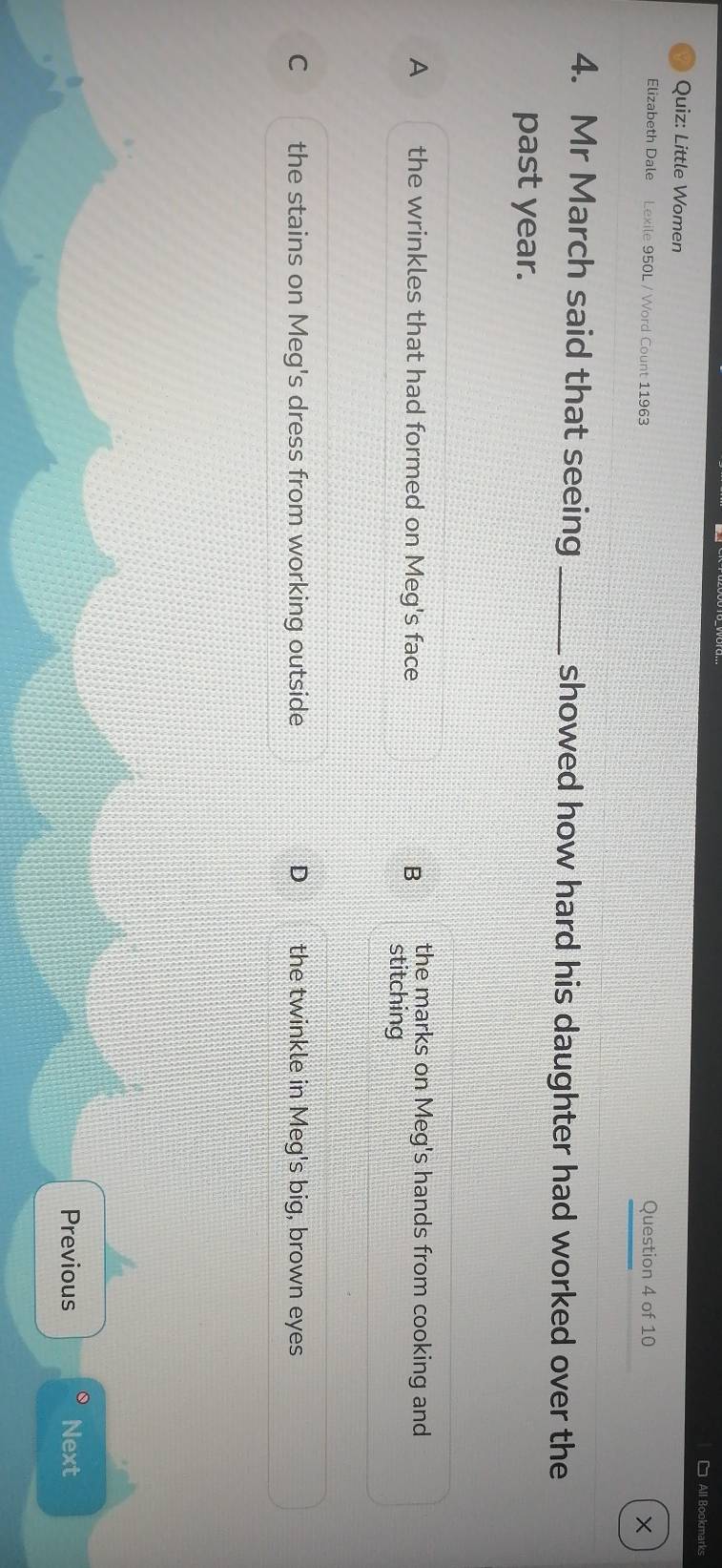 All Bookmarks
Quiz: Little Women
Elizabeth Dale Lexile 950L / Word Count 11963 Question 4 of 10 ×
4. Mr March said that seeing _showed how hard his daughter had worked over the
past year.
the marks on Meg's hands from cooking and
A the wrinkles that had formed on Meg's face B stitching
C the stains on Meg's dress from working outside D the twinkle in Meg's big, brown eyes
Previous Next