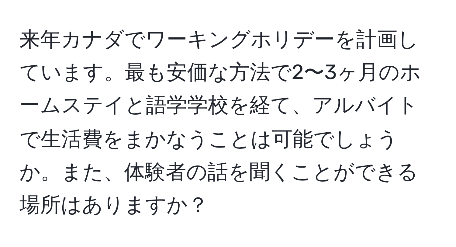 来年カナダでワーキングホリデーを計画しています。最も安価な方法で2〜3ヶ月のホームステイと語学学校を経て、アルバイトで生活費をまかなうことは可能でしょうか。また、体験者の話を聞くことができる場所はありますか？