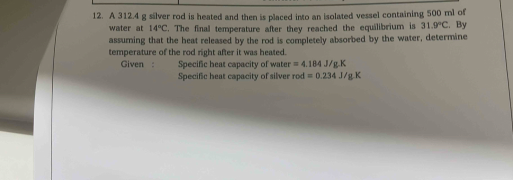 A 312.4 g silver rod is heated and then is placed into an isolated vessel containing 500 ml of 
water at 14°C. The final temperature after they reached the equilibrium is 31.9°C. By 
assuming that the heat released by the rod is completely absorbed by the water, determine 
temperature of the rod right after it was heated. 
Given : Specific heat capacity of water =4.184J/g.K
Specific heat capacity of silver rod =0.234J/g.K