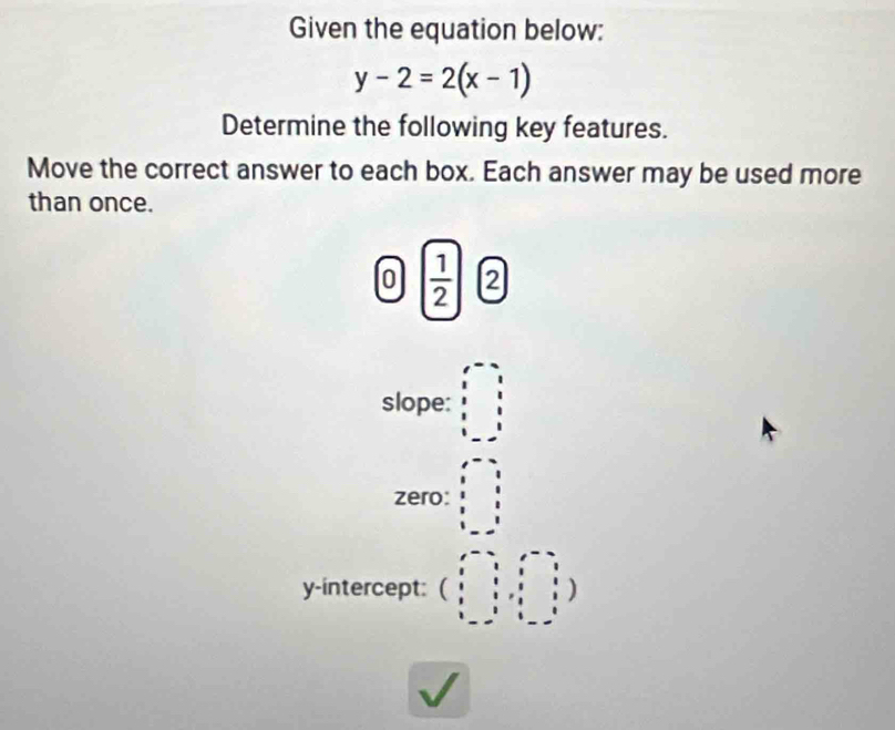 Given the equation below:
y-2=2(x-1)
Determine the following key features.
Move the correct answer to each box. Each answer may be used more
than once.
0  1/2  2
slope: beginarrayr x-2 y-2 x-2 y-3 x-3 hline endarray
zero: beginarrayr □  frac  8 8 8 8 
y-intercept: beginpmatrix 1&-2&1&-2 1&1&1&1 1&1&2&1 1&-2&1&1&1endpmatrix