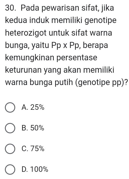 Pada pewarisan sifat, jika
kedua induk memiliki genotipe
heterozigot untuk sifat warna
bunga, yaitu Pp* Pp , berapa
kemungkinan persentase
keturunan yang akan memiliki
warna bunga putih (genotipe pp)?
A. 25%
B. 50%
C. 75%
D. 100%