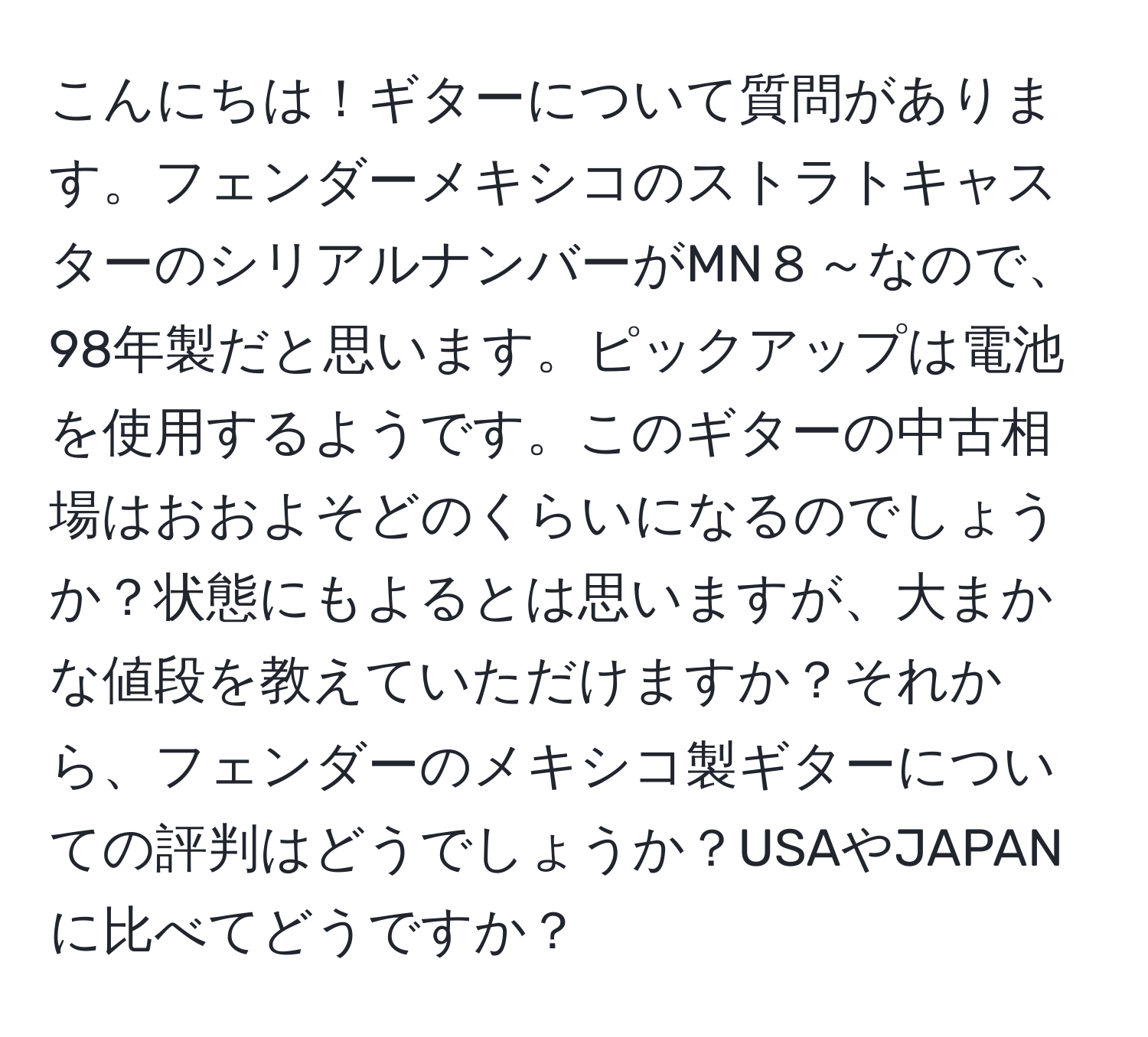 こんにちは！ギターについて質問があります。フェンダーメキシコのストラトキャスターのシリアルナンバーがMN８～なので、98年製だと思います。ピックアップは電池を使用するようです。このギターの中古相場はおおよそどのくらいになるのでしょうか？状態にもよるとは思いますが、大まかな値段を教えていただけますか？それから、フェンダーのメキシコ製ギターについての評判はどうでしょうか？USAやJAPANに比べてどうですか？