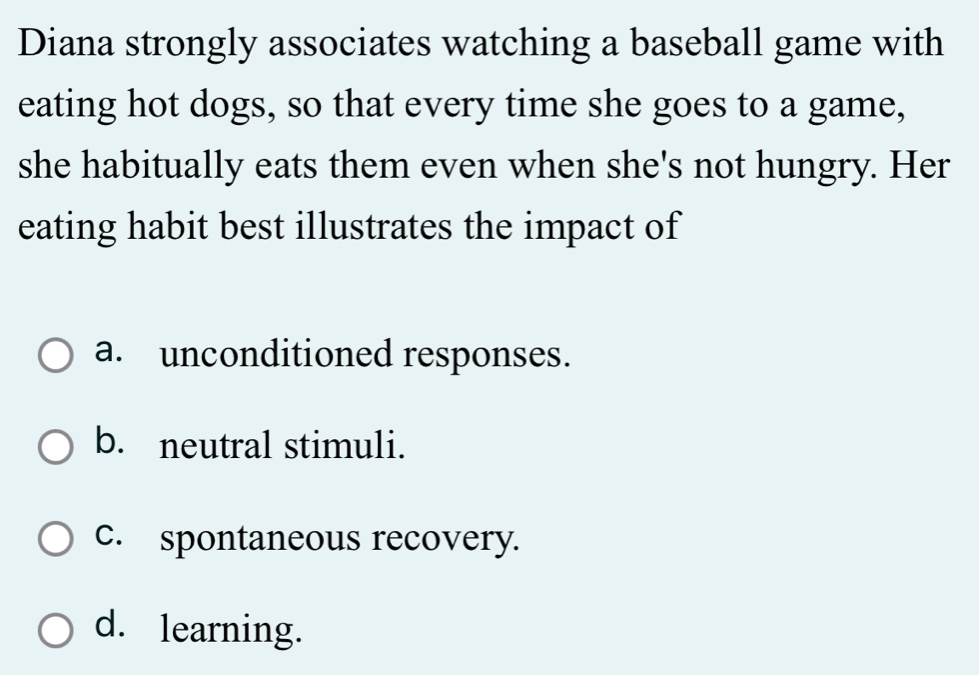 Diana strongly associates watching a baseball game with
eating hot dogs, so that every time she goes to a game,
she habitually eats them even when she's not hungry. Her
eating habit best illustrates the impact of
a. unconditioned responses.
b. neutral stimuli.
c. spontaneous recovery.
d. learning.