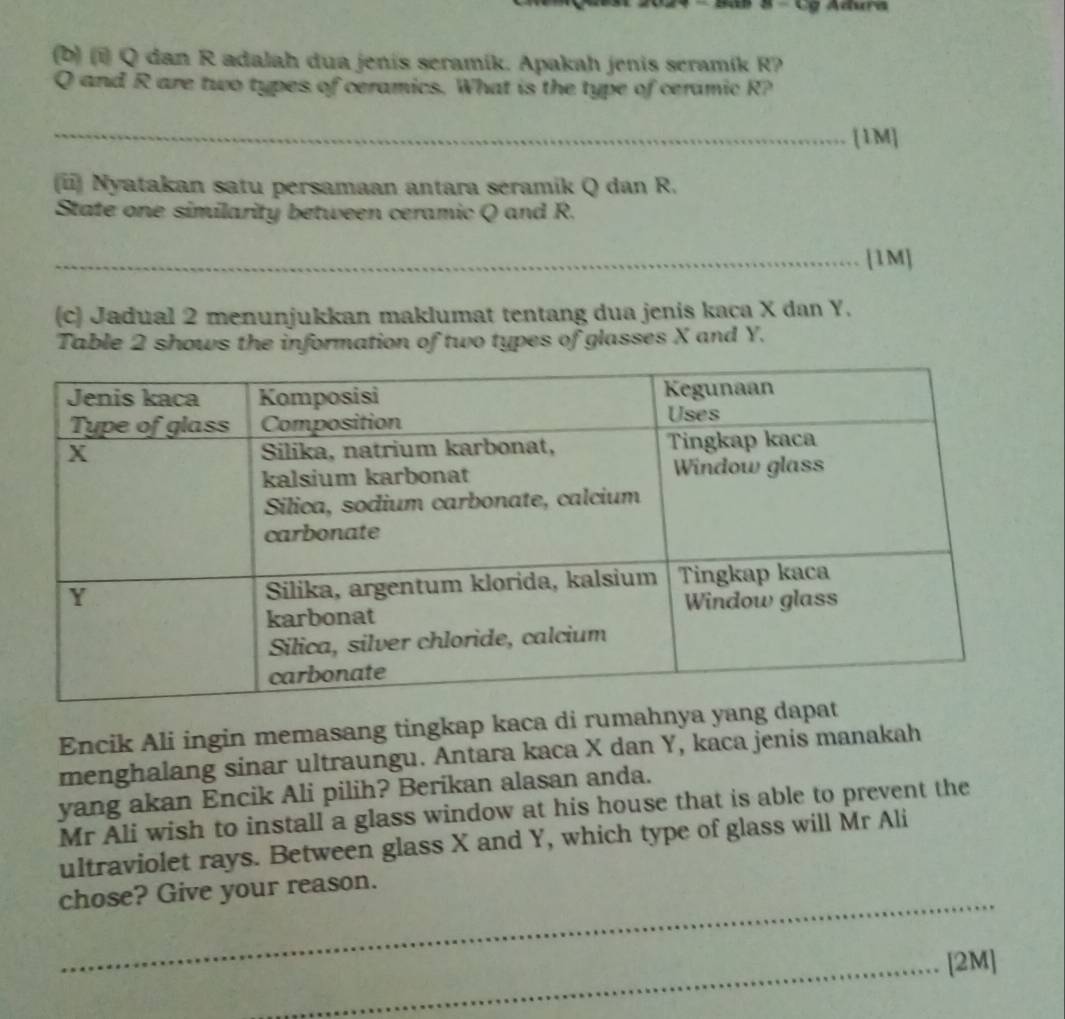 Cơ Adura 
(b) (i) Q dan R adalah dua jenís seramík. Apakah jenis seramík R?
Q and R are two types of ceramics. What is the type of ceramic R? 
_[1M] 
(ii) Nyatakan satu persamaan antara séramik Q dan R. 
State one similarity between ceramic Q and R. 
_[1M] 
(c) Jadual 2 menunjukkan maklumat tentang dua jenis kaca X dan Y. 
Table 2 shows the information of two types of glasses X and Y. 
Encik Ali ingin memasang tingkap kaca di rumahnya ya 
menghalang sinar ultraungu. Antara kaca X dan Y, kaca jenis manakah 
yang akan Encik Ali pilih? Berikan alasan anda. 
Mr Ali wish to install a glass window at his house that is able to prevent the 
ultraviolet rays. Between glass X and Y, which type of glass will Mr Ali 
_ 
chose? Give your reason. 
_[2M]